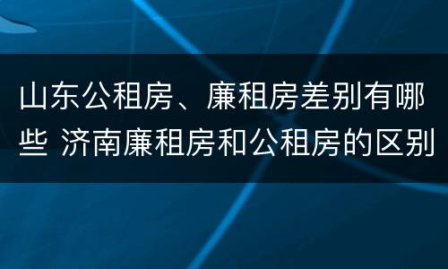 山东公租房、廉租房差别有哪些 济南廉租房和公租房的区别