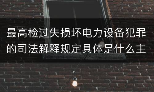 最高检过失损坏电力设备犯罪的司法解释规定具体是什么主要内容