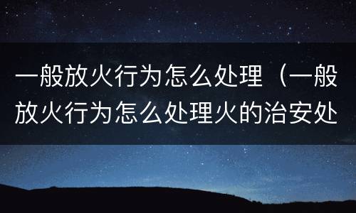一般放火行为怎么处理（一般放火行为怎么处理火的治安处罚）