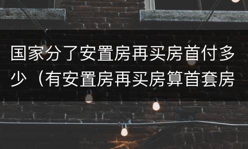 国家分了安置房再买房首付多少（有安置房再买房算首套房吗）