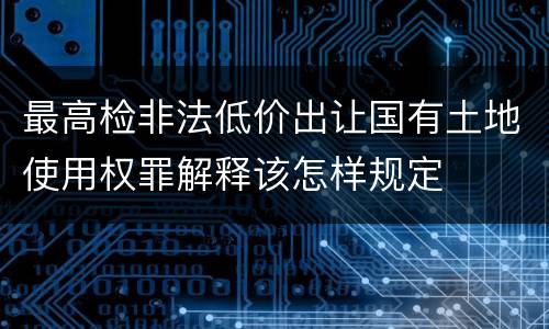 最高检非法低价出让国有土地使用权罪解释该怎样规定