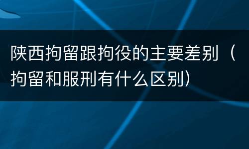 陕西拘留跟拘役的主要差别（拘留和服刑有什么区别）