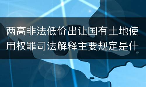 两高非法低价出让国有土地使用权罪司法解释主要规定是什么