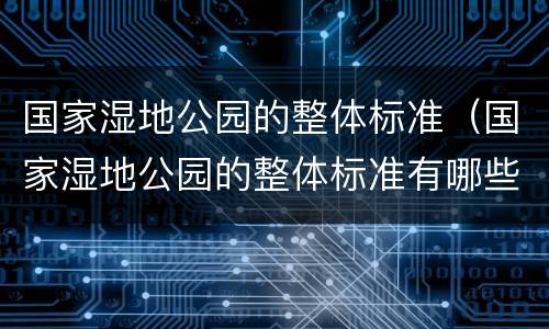 国家湿地公园的整体标准（国家湿地公园的整体标准有哪些）