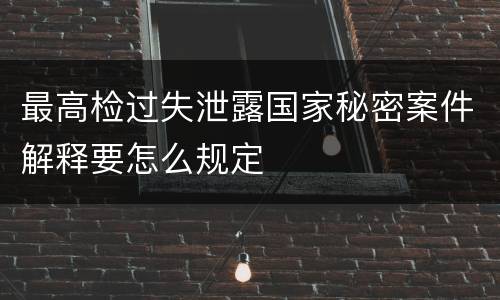 最高检过失泄露国家秘密案件解释要怎么规定