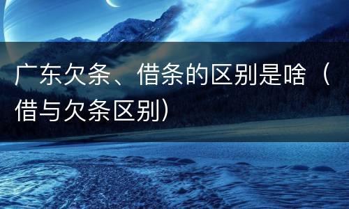 广东欠条、借条的区别是啥（借与欠条区别）
