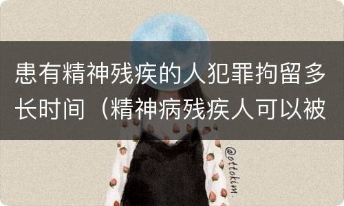 患有精神残疾的人犯罪拘留多长时间（精神病残疾人可以被拘留吗）