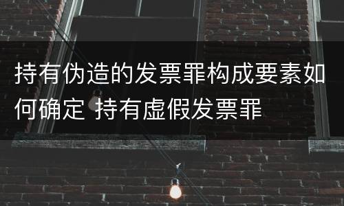 持有伪造的发票罪构成要素如何确定 持有虚假发票罪