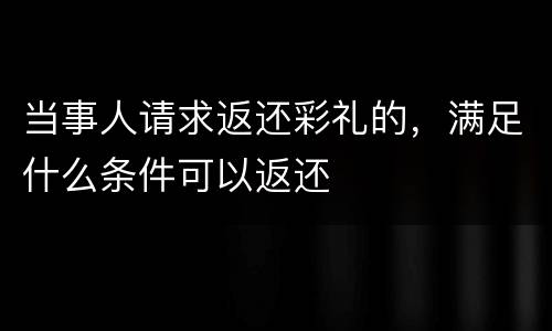 当事人请求返还彩礼的，满足什么条件可以返还