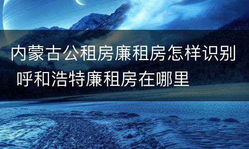 内蒙古公租房廉租房怎样识别 呼和浩特廉租房在哪里