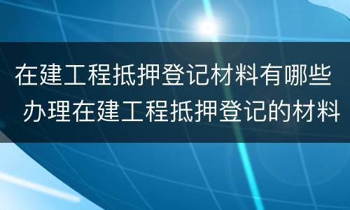 在建工程抵押登记材料有哪些 办理在建工程抵押登记的材料