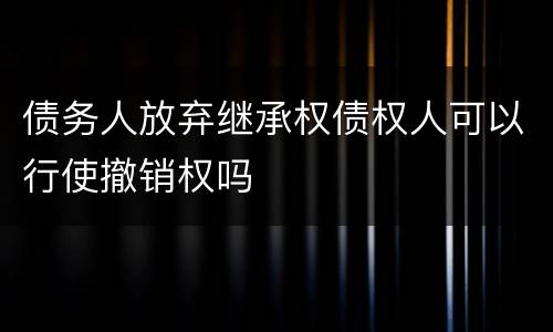 债务人放弃继承权债权人可以行使撤销权吗