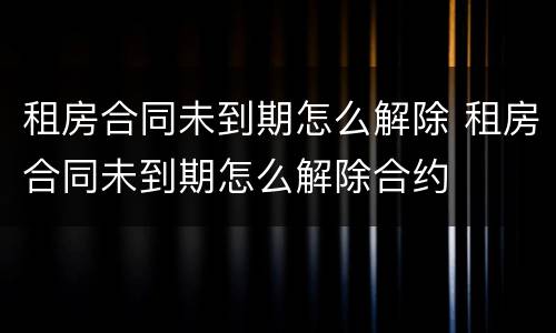 租房合同未到期怎么解除 租房合同未到期怎么解除合约
