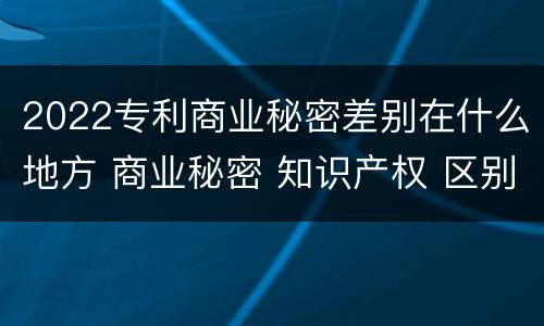 2022专利商业秘密差别在什么地方 商业秘密 知识产权 区别