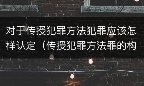 对于传授犯罪方法犯罪应该怎样认定（传授犯罪方法罪的构成要件）