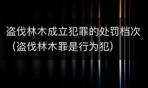 盗伐林木成立犯罪的处罚档次（盗伐林木罪是行为犯）