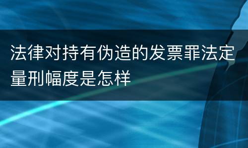 法律对持有伪造的发票罪法定量刑幅度是怎样