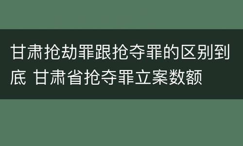 甘肃抢劫罪跟抢夺罪的区别到底 甘肃省抢夺罪立案数额