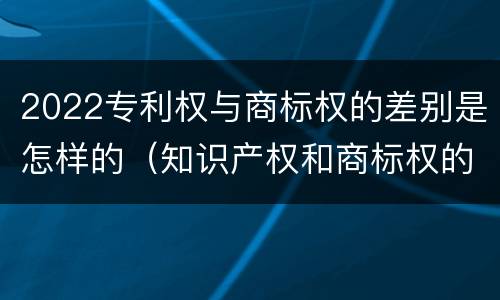 2022专利权与商标权的差别是怎样的（知识产权和商标权的区别）
