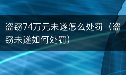 盗窃74万元未遂怎么处罚（盗窃未遂如何处罚）