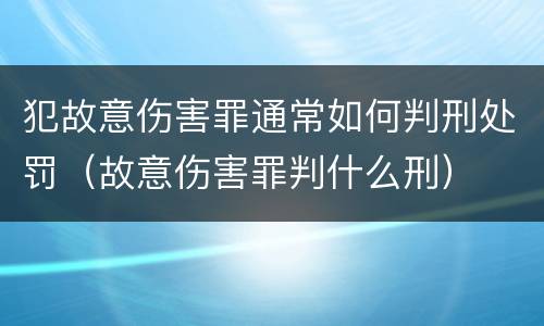 犯故意伤害罪通常如何判刑处罚（故意伤害罪判什么刑）