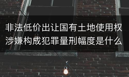非法低价出让国有土地使用权涉嫌构成犯罪量刑幅度是什么