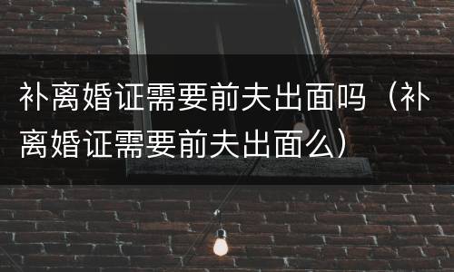 补离婚证需要前夫出面吗（补离婚证需要前夫出面么）