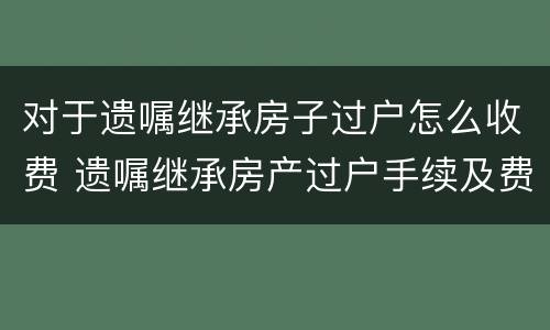 对于遗嘱继承房子过户怎么收费 遗嘱继承房产过户手续及费用