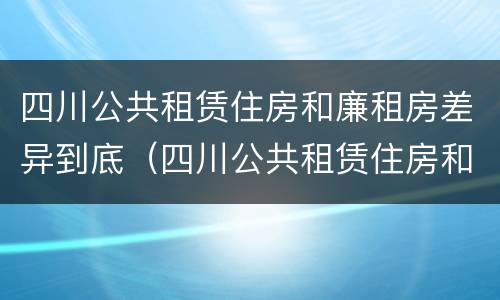四川公共租赁住房和廉租房差异到底（四川公共租赁住房和廉租房差异到底是什么）