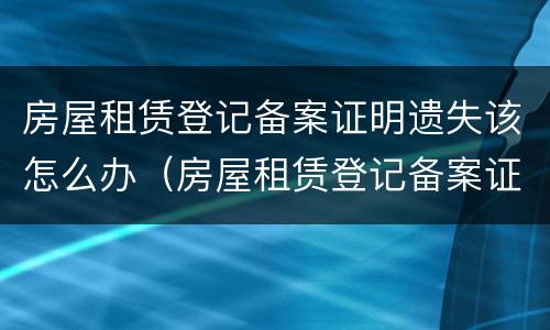 房屋租赁登记备案证明遗失该怎么办（房屋租赁登记备案证明遗失该怎么办）
