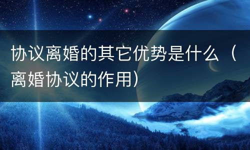 协议离婚的其它优势是什么（离婚协议的作用）