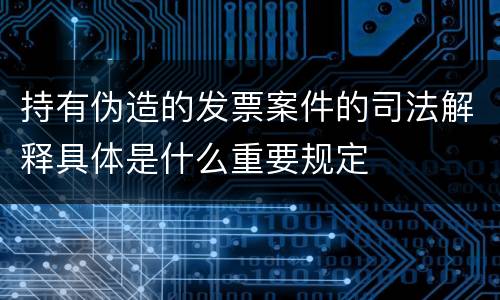 持有伪造的发票案件的司法解释具体是什么重要规定