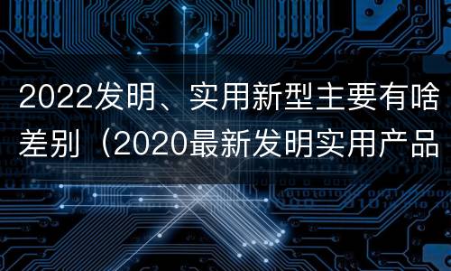 2022发明、实用新型主要有啥差别（2020最新发明实用产品）