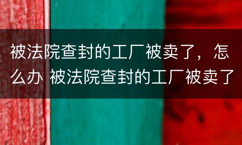 被法院查封的工厂被卖了，怎么办 被法院查封的工厂被卖了,怎么办理