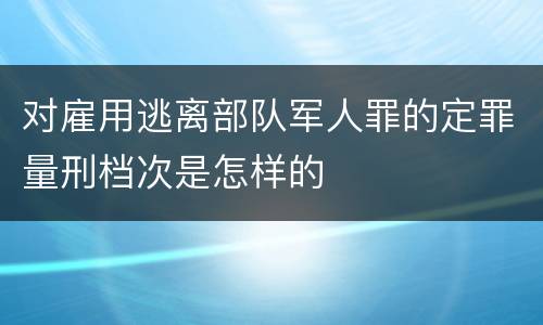 对雇用逃离部队军人罪的定罪量刑档次是怎样的