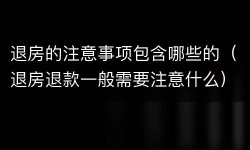 退房的注意事项包含哪些的（退房退款一般需要注意什么）