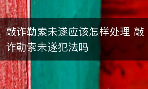 敲诈勒索未遂应该怎样处理 敲诈勒索未遂犯法吗