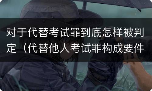 对于代替考试罪到底怎样被判定（代替他人考试罪构成要件有何规定）