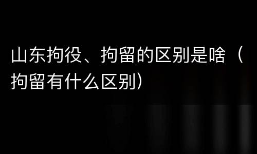 山东拘役、拘留的区别是啥（拘留有什么区别）