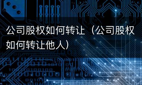 公司股权如何转让（公司股权如何转让他人）