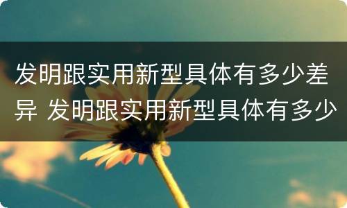 发明跟实用新型具体有多少差异 发明跟实用新型具体有多少差异的区别