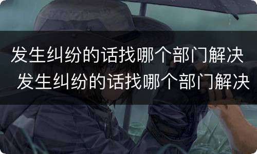发生纠纷的话找哪个部门解决 发生纠纷的话找哪个部门解决最好