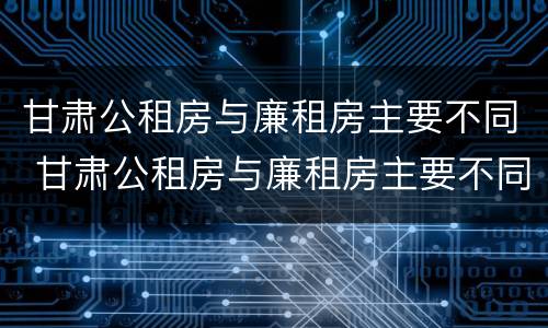 甘肃公租房与廉租房主要不同 甘肃公租房与廉租房主要不同吗