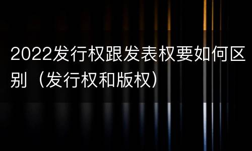 2022发行权跟发表权要如何区别（发行权和版权）