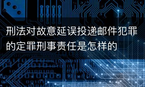 刑法对故意延误投递邮件犯罪的定罪刑事责任是怎样的