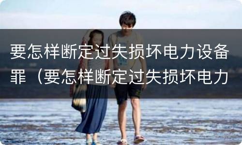 要怎样断定过失损坏电力设备罪（要怎样断定过失损坏电力设备罪呢）