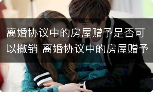 离婚协议中的房屋赠予是否可以撤销 离婚协议中的房屋赠予是否可以撤销