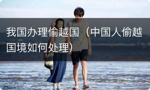 我国办理偷越国（中国人偷越国境如何处理）