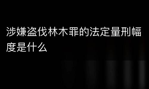 涉嫌盗伐林木罪的法定量刑幅度是什么