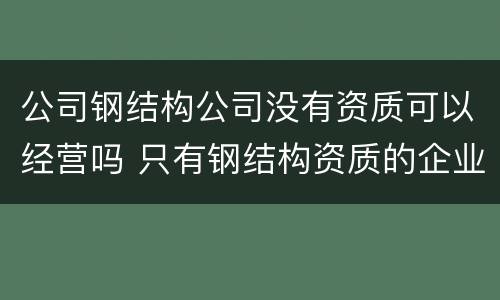 公司钢结构公司没有资质可以经营吗 只有钢结构资质的企业将来怎么办